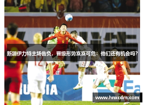 新疆伊力特主场告负，晋级形势岌岌可危：他们还有机会吗？