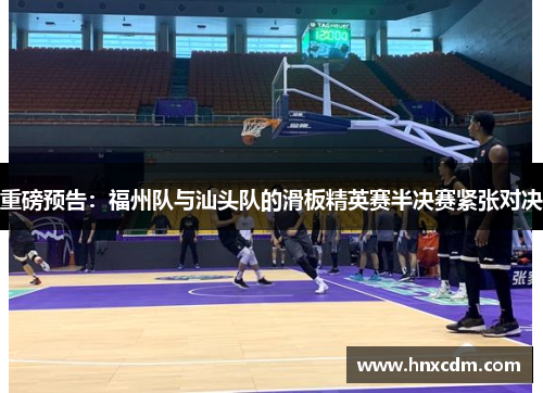 重磅预告：福州队与汕头队的滑板精英赛半决赛紧张对决